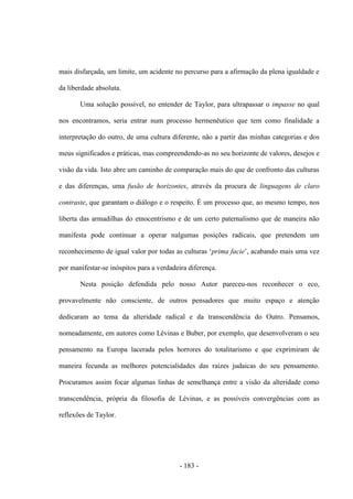 - 183 -
mais disfarçada, um limite, um acidente no percurso para a afirmação da plena igualdade e
da liberdade absoluta.
Uma solução possível, no entender de Taylor, para ultrapassar o impasse no qual
nos encontramos, seria entrar num processo hermenêutico que tem como finalidade a
interpretação do outro, de uma cultura diferente, não a partir das minhas categorias e dos
meus significados e práticas, mas compreendendo-as no seu horizonte de valores, desejos e
visão da vida. Isto abre um caminho de comparação mais do que de confronto das culturas
e das diferenças, uma fusão de horizontes, através da procura de linguagens de claro
contraste, que garantam o diálogo e o respeito. É um processo que, ao mesmo tempo, nos
liberta das armadilhas do etnocentrismo e de um certo paternalismo que de maneira não
manifesta pode continuar a operar nalgumas posições radicais, que pretendem um
reconhecimento de igual valor por todas as culturas „prima facie‟, acabando mais uma vez
por manifestar-se inóspitos para a verdadeira diferença.
Nesta posição defendida pelo nosso Autor pareceu-nos reconhecer o eco,
provavelmente não consciente, de outros pensadores que muito espaço e atenção
dedicaram ao tema da alteridade radical e da transcendência do Outro. Pensamos,
nomeadamente, em autores como Lévinas e Buber, por exemplo, que desenvolveram o seu
pensamento na Europa lacerada pelos horrores do totalitarismo e que exprimiram de
maneira fecunda as melhores potencialidades das raízes judaicas do seu pensamento.
Procuramos assim focar algumas linhas de semelhança entre a visão da alteridade como
transcendência, própria da filosofia de Lévinas, e as possíveis convergências com as
reflexões de Taylor.
 
