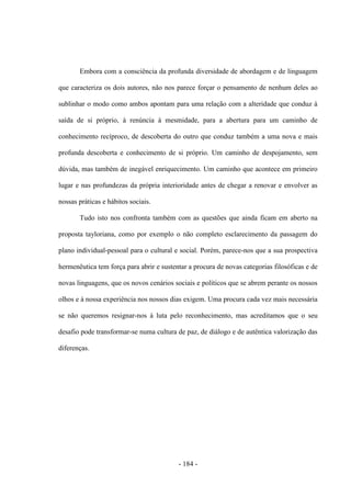 - 184 -
Embora com a consciência da profunda diversidade de abordagem e de linguagem
que caracteriza os dois autores, não nos parece forçar o pensamento de nenhum deles ao
sublinhar o modo como ambos apontam para uma relação com a alteridade que conduz à
saída de si próprio, à renúncia à mesmidade, para a abertura para um caminho de
conhecimento recíproco, de descoberta do outro que conduz também a uma nova e mais
profunda descoberta e conhecimento de si próprio. Um caminho de despojamento, sem
dúvida, mas também de inegável enriquecimento. Um caminho que acontece em primeiro
lugar e nas profundezas da própria interioridade antes de chegar a renovar e envolver as
nossas práticas e hábitos sociais.
Tudo isto nos confronta também com as questões que ainda ficam em aberto na
proposta tayloriana, como por exemplo o não completo esclarecimento da passagem do
plano individual-pessoal para o cultural e social. Porém, parece-nos que a sua prospectiva
hermenêutica tem força para abrir e sustentar a procura de novas categorias filosóficas e de
novas linguagens, que os novos cenários sociais e políticos que se abrem perante os nossos
olhos e à nossa experiência nos nossos dias exigem. Uma procura cada vez mais necessária
se não queremos resignar-nos à luta pelo reconhecimento, mas acreditamos que o seu
desafio pode transformar-se numa cultura de paz, de diálogo e de autêntica valorização das
diferenças.
 