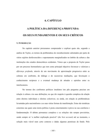 - 185 -
6. CAPÍTULO
A POLÍTICA DA DIFERENÇA PROFUNDA:
OS SEUS FUNDAMENTOS E OS SEUS CRÍTICOS
1. INTRODUÇÃO
No capítulo anterior procuramos compreender e explicar quais são, segundo a
análise de Taylor, os termos da problemática do reconhecimento salientados por parte de
vários sujeitos desfavorecidos e supostamente marginalizados no âmbito da cultura e das
instituições dos estados democráticos ocidentais. Vimos que a proposta de Taylor passa
por um processo hermenêutico que tem como principal objectivo favorecer e valorizar a
diferença profunda, através de um movimento de aproximação progressiva entre as
culturas em confronto, de diálogo e de sucessivas mediações, que favoreçam o
conhecimento recíproco e a eventual mudança de atitudes e opiniões entre os
interlocutores.
No terreno dos confrontos políticos imediatos isto põe perguntas precisas em
relação à cultura e às suas definições; no que diz respeito à questão complexa da relação
entre direitos individuais e direitos colectivos; ou ainda, em relação às problemáticas
levantadas pelo nacionalismo e as suas várias formas de manifestação. Estas são temáticas
concretas nas quais uma teoria politica é posta concretamente à prova na sua coerência e
fundamentação. O debate permanece complexo e as soluções são sempre provisórias,
sendo sempre só „a melhor explicação possìvel‟ (the best account) até ao momento, a
solução mais viável num certo contexto e dadas algumas premissas de fundo. Pelo
 