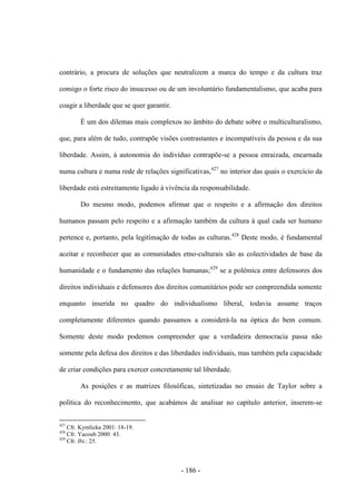 - 186 -
contrário, a procura de soluções que neutralizem a marca do tempo e da cultura traz
consigo o forte risco do insucesso ou de um involuntário fundamentalismo, que acaba para
coagir a liberdade que se quer garantir.
É um dos dilemas mais complexos no âmbito do debate sobre o multiculturalismo,
que, para além de tudo, contrapõe visões contrastantes e incompatíveis da pessoa e da sua
liberdade. Assim, à autonomia do indivíduo contrapõe-se a pessoa enraizada, encarnada
numa cultura e numa rede de relações significativas,427
no interior das quais o exercício da
liberdade está estreitamente ligado à vivência da responsabilidade.
Do mesmo modo, podemos afirmar que o respeito e a afirmação dos direitos
humanos passam pelo respeito e a afirmação também da cultura à qual cada ser humano
pertence e, portanto, pela legitimação de todas as culturas.428
Deste modo, é fundamental
aceitar e reconhecer que as comunidades etno-culturais são as colectividades de base da
humanidade e o fundamento das relações humanas;429
se a polémica entre defensores dos
direitos individuais e defensores dos direitos comunitários pode ser compreendida somente
enquanto inserida no quadro do individualismo liberal, todavia assume traços
completamente diferentes quando passamos a considerá-la na óptica do bem comum.
Somente deste modo podemos compreender que a verdadeira democracia passa não
somente pela defesa dos direitos e das liberdades individuais, mas também pela capacidade
de criar condições para exercer concretamente tal liberdade.
As posições e as matrizes filosóficas, sintetizadas no ensaio de Taylor sobre a
política do reconhecimento, que acabámos de analisar no capítulo anterior, inserem-se
427
Cfr. Kymlicka 2001: 18-19.
428
Cfr. Yacoub 2000: 43.
429
Cfr. Ibi.: 25.
 