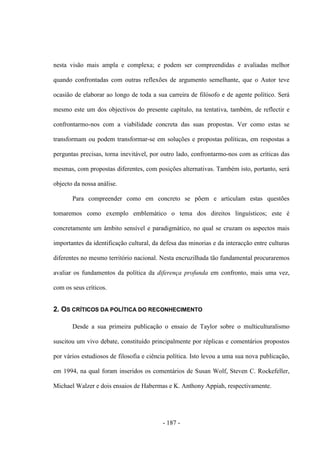 - 187 -
nesta visão mais ampla e complexa; e podem ser compreendidas e avaliadas melhor
quando confrontadas com outras reflexões de argumento semelhante, que o Autor teve
ocasião de elaborar ao longo de toda a sua carreira de filósofo e de agente político. Será
mesmo este um dos objectivos do presente capítulo, na tentativa, também, de reflectir e
confrontarmo-nos com a viabilidade concreta das suas propostas. Ver como estas se
transformam ou podem transformar-se em soluções e propostas políticas, em respostas a
perguntas precisas, torna inevitável, por outro lado, confrontarmo-nos com as críticas das
mesmas, com propostas diferentes, com posições alternativas. Também isto, portanto, será
objecto da nossa análise.
Para compreender como em concreto se põem e articulam estas questões
tomaremos como exemplo emblemático o tema dos direitos linguísticos; este é
concretamente um âmbito sensível e paradigmático, no qual se cruzam os aspectos mais
importantes da identificação cultural, da defesa das minorias e da interacção entre culturas
diferentes no mesmo território nacional. Nesta encruzilhada tão fundamental procuraremos
avaliar os fundamentos da política da diferença profunda em confronto, mais uma vez,
com os seus críticos.
2. OS CRÍTICOS DA POLÍTICA DO RECONHECIMENTO
Desde a sua primeira publicação o ensaio de Taylor sobre o multiculturalismo
suscitou um vivo debate, constituído principalmente por réplicas e comentários propostos
por vários estudiosos de filosofia e ciência política. Isto levou a uma sua nova publicação,
em 1994, na qual foram inseridos os comentários de Susan Wolf, Steven C. Rockefeller,
Michael Walzer e dois ensaios de Habermas e K. Anthony Appiah, respectivamente.
 