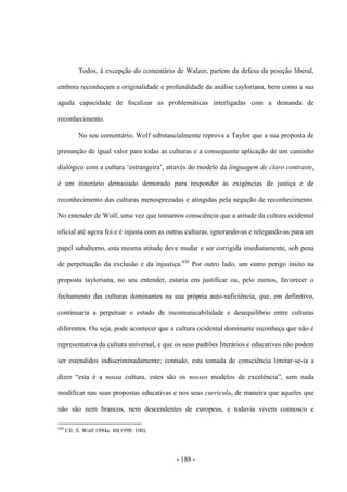 - 188 -
Todos, à excepção do comentário de Walzer, partem da defesa da posição liberal,
embora reconheçam a originalidade e profundidade da análise tayloriana, bem como a sua
aguda capacidade de focalizar as problemáticas interligadas com a demanda de
reconhecimento.
No seu comentário, Wolf substancialmente reprova a Taylor que a sua proposta de
presunção de igual valor para todas as culturas e a consequente aplicação de um caminho
dialógico com a cultura „estrangeira‟, através do modelo da linguagem de claro contraste,
é um itinerário demasiado demorado para responder às exigências de justiça e de
reconhecimento das culturas menosprezadas e atingidas pela negação de reconhecimento.
No entender de Wolf, uma vez que tomamos consciência que a atitude da cultura ocidental
oficial até agora foi e é injusta com as outras culturas, ignorando-as e relegando-as para um
papel subalterno, esta mesma atitude deve mudar e ser corrigida imediatamente, sob pena
de perpetuação da exclusão e da injustiça.430
Por outro lado, um outro perigo ínsito na
proposta tayloriana, no seu entender, estaria em justificar ou, pelo menos, favorecer o
fechamento das culturas dominantes na sua própria auto-suficiência, que, em definitivo,
continuaria a perpetuar o estado de incomunicabilidade e desequilíbrio entre culturas
diferentes. Ou seja, pode acontecer que a cultura ocidental dominante reconheça que não é
representativa da cultura universal, e que os seus padrões literários e educativos não podem
ser estendidos indiscriminadamente; contudo, esta tomada de consciência limitar-se-ia a
dizer “esta é a nossa cultura, estes são os nossos modelos de excelência”, sem nada
modificar nas suas propostas educativas e nos seus curricula, de maneira que aqueles que
não são nem brancos, nem descendentes de europeus, e todavia vivem connosco e
430
Cfr. S. Wolf 1994a: 80(1998: 100).
 