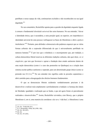 - 189 -
partilham o nosso espaço de vida, continuariam excluídos e não reconhecidos na sua igual
dignidade.431
No seu comentário, Rockefeller aponta para a questão da dignidade enquanto ligada
à comum e fundamental identidade universal dos seres humanos. No seu entender, “elevar
a identidade étnica, que é secundária, a uma posição igual, ou superior, em importância à
identidade universal de uma pessoa é enfraquecer as bases do liberalismo e abrir a porta à
intolerância.”432
Portanto, para defender a democracia não podemos esquecer que as várias
formas culturais são a expressão diferenciada do que é universalmente partilhado na
natureza humana.433
É por isso que a tolerância e o encorajamento que, por tradição, a
cultura democrática liberal reservou às diferentes tradições culturais, não quer dizer, sic et
simpliciter, que tem que favorecer e apoiar a fundação dum estado autónomo dentro de
uma nação democrática (como é o caso das pretensões no Quebeque) ou a criação dum
sistema escolar publico autónomo e separado, para um determinado grupo étnico (como se
pretende nos E.U.A.).434
No seu entender isto significa ceder às pressões separatistas e
abrir caminho para a desagregação dos direitos humanos fundamentais.
O que as democracias liberais ocidentais verdadeiramente precisam é de
desenvolver e realizar mais amplamente e profundamente a tradição e a herança dos ideais
de liberdade, igualdade e realização que as funda, e que até agora foram só parcialmente
realizados e desenvolvidos.435
Assim, Rockefeller reivindica, com Dewey, que o próprio
liberalismo é, em si, uma maneira de considerar e de ver a „vida boa‟; o liberalismo é uma
431
Cfr. Ibi.: 79-80 (99-101).
432
S. C. Rockefeller 1994a: 88 (1998: 106).
433
Cfr. Ibi.: 89 (107).
434
Cfr. Ibi.
435
Cfr. Ibi.: 87 (105).
 