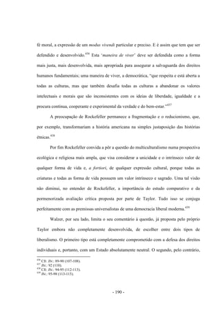 - 190 -
fé moral, a expressão de um modus vivendi particular e preciso. E é assim que tem que ser
defendido e desenvolvido.436
Esta „maneira de viver‟ deve ser defendida como a forma
mais justa, mais desenvolvida, mais apropriada para assegurar a salvaguarda dos direitos
humanos fundamentais; uma maneira de viver, a democrática, “que respeita e está aberta a
todas as culturas, mas que também desafia todas as culturas a abandonar os valores
intelectuais e morais que são inconsistentes com os ideias de liberdade, igualdade e a
procura contínua, cooperante e experimental da verdade e do bem-estar.”437
A preocupação de Rockefeller permanece a fragmentação e o reducionismo, que,
por exemplo, transformariam a história americana na simples justaposição das histórias
étnicas.438
Por fim Rockefeller convida a pôr a questão do multiculturalismo numa prospectiva
ecológica e religiosa mais ampla, que visa considerar a unicidade e o intrínseco valor de
qualquer forma de vida e, a fortiori, de qualquer expressão cultural, porque todas as
criaturas e todas as forma de vida possuem um valor intrínseco e sagrado. Uma tal visão
não diminui, no entender de Rockefeller, a importância do estudo comparativo e da
pormenorizada avaliação crítica proposta por parte de Taylor. Tudo isso se conjuga
perfeitamente com as premissas universalistas de uma democracia liberal moderna.439
Walzer, por seu lado, limita o seu comentário à questão, já proposta pelo próprio
Taylor embora não completamente desenvolvida, de escolher entre dois tipos de
liberalismo. O primeiro tipo está completamente comprometido com a defesa dos direitos
individuais e, portanto, com um Estado absolutamente neutral. O segundo, pelo contrário,
436
Cfr. Ibi.: 89-90 (107-108).
437
Ibi.: 92 (110).
438
Cfr. Ibi.: 94-95 (112-113).
439
Ibi.: 95-98 (113-115).
 