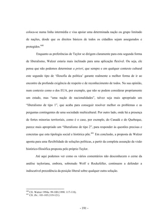 - 191 -
coloca-se numa linha intermédia e visa apoiar uma determinada nação ou grupo limitado
de nações, desde que os direitos básicos de todos os cidadãos sejam assegurados e
protegidos.440
Enquanto as preferências de Taylor se dirigem claramente para esta segunda forma
de liberalismo, Walzer estaria mais inclinado para uma aplicação flexível. Ou seja, ele
pensa que não podemos determinar a priori, que sempre e em qualquer contexto cultural
este segundo tipo de „filosofia da polìtica‟ garante realmente a melhor forma de ir ao
encontro da profunda exigência de respeito e de reconhecimento de todos. Na sua opinião,
num contexto como o dos EUA, por exemplo, que não se podem considerar propriamente
um estado, mas “uma nação de nacionalidades”, talvez seja mais apropriado um
“liberalismo de tipo 1”, que acaba para conseguir resolver melhor os problemas e as
perguntas contingentes de uma sociedade multicultural. Por outro lado, onde há a presença
de fortes minorias territoriais, como é o caso, por exemplo, do Canadá e do Quebeque,
parece mais apropriado um “liberalismo de tipo 2”, para responder às questões precisas e
concretas que esta tipologia social e histórica põe.441
Em conclusão, a proposta de Walzer
aponta para uma flexibilidade de soluções políticas, a partir da completa assunção da visão
histórico-filosófica proposta pelo próprio Taylor.
Até aqui podemos ver como os vários comentários não desconhecem o cerne da
análise tayloriana, embora, sobretudo Wolf e Rockefeller, continuem a defender a
indiscutível precedência da posição liberal sobre qualquer outra solução.
440
Cfr. Walzer 1994a: 99-100 (1998: 117-118).
441
Cfr. Ibi.: 101-103 (119-121).
 