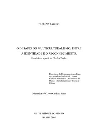 FABRIZIA RAGUSO
O DESAFIO DO MULTICULTURALISMO: ENTRE
A IDENTIDADE E O RECONHECIMENTO.
Uma leitura a partir de Charles Taylor
Dissertação de Doutoramento em Ética,
apresentada ao Instituto de Letras e
Ciências Humanas da Universidade do
Minho – Departamento de Filosofia e
Cultura
Orientador Prof. João Cardoso Rosas
UNIVERSIDADE DO MINHO
BRAGA 2005
 
