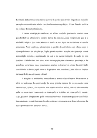 - 12 -
Kymlicka, dedicaremos uma atenção especial à questão dos direitos linguísticos enquanto
exemplo emblemático da relação entre fundamento antropológico, ética e filosofia politica
no contexto do multiculturalismo.
A nossa investigação conclui-se, no sétimo capítulo, procurando entrever uma
possibilidade de ultrapassar a simples defesa das minorias, para compreender qual é a
verdadeira riqueza que estas possuem e qual é o seu lugar nas sociedades ocidentais
complexas. Neste contexto, retomaremos a questão do patriotismo em relação com o
cosmopolitismo e da solução que Taylor propõe quanto à relação entre pertença a uma
comunidade histórica e participação na vida e no desenvolvimento da nação no seu
conjunto. Abrindo mais uma vez a nossa investigação para o âmbito da psicologia, e da
psicologia social neste caso, procuraremos analisar e desenvolver o tema da criatividade
das minorias e do seu papel activo e de proposta para a mudança, para além da simples
salvaguarda do seu património cultural.
A relação e o intercâmbio entre culturas e mundivisões diferentes desafiam-nos a
abrir os horizontes da compreensão da nossa própria maneira de ser-no-mundo; uma
abertura que, todavia, não acontece num espaço vazio ou neutro, mas no enraizamento
cada vez mais pleno e consciente na nossa própria história e no nosso próprio mundo.
Aqui, podemos compreender quem somos reconhecendo a identidade peculiar dos nossos
interlocutores e o contributo que eles dão ou deram à construção e ao desenvolvimento da
nossa própria maneira de ser-no-mundo.
 