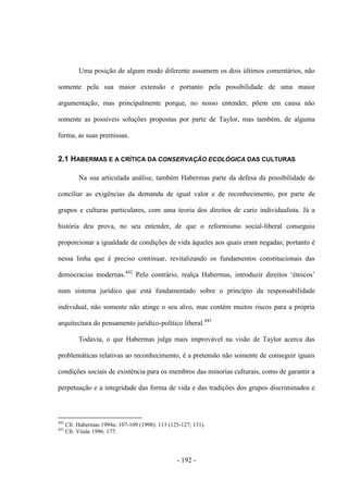 - 192 -
Uma posição de algum modo diferente assumem os dois últimos comentários, não
somente pela sua maior extensão e portanto pela possibilidade de uma maior
argumentação, mas principalmente porque, no nosso entender, põem em causa não
somente as possíveis soluções propostas por parte de Taylor, mas também, de alguma
forma, as suas premissas.
2.1 HABERMAS E A CRÍTICA DA CONSERVAÇÃO ECOLÓGICA DAS CULTURAS
Na sua articulada análise, também Habermas parte da defesa da possibilidade de
conciliar as exigências da demanda de igual valor e de reconhecimento, por parte de
grupos e culturas particulares, com uma teoria dos direitos de cariz individualista. Já a
história deu prova, no seu entender, de que o reformismo social-liberal conseguiu
proporcionar a igualdade de condições de vida àqueles aos quais eram negadas; portanto é
nessa linha que é preciso continuar, revitalizando os fundamentos constitucionais das
democracias modernas.442
Pelo contrário, realça Habermas, introduzir direitos „étnicos‟
num sistema jurídico que está fundamentado sobre o princípio da responsabilidade
individual, não somente não atinge o seu alvo, mas contém muitos riscos para a própria
arquitectura do pensamento jurídico-político liberal.443
Todavia, o que Habermas julga mais improvável na visão de Taylor acerca das
problemáticas relativas ao reconhecimento, é a pretensão não somente de conseguir iguais
condições sociais de existência para os membros das minorias culturais, como de garantir a
perpetuação e a integridade das forma de vida e das tradições dos grupos discriminados e
442
Cfr. Habermas 1994a: 107-109 (1998): 113 (125-127; 131).
443
Cfr. Vitale 1996: 177.
 