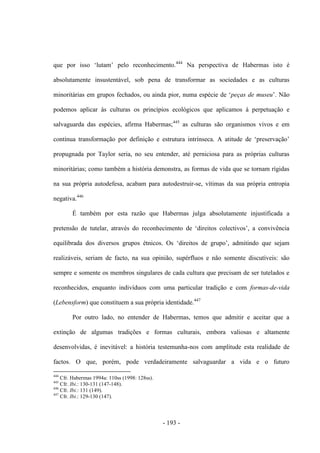- 193 -
que por isso „lutam‟ pelo reconhecimento.444
Na perspectiva de Habermas isto é
absolutamente insustentável, sob pena de transformar as sociedades e as culturas
minoritárias em grupos fechados, ou ainda pior, numa espécie de „peças de museu‟. Não
podemos aplicar às culturas os princípios ecológicos que aplicamos à perpetuação e
salvaguarda das espécies, afirma Habermas;445
as culturas são organismos vivos e em
contìnua transformação por definição e estrutura intrìnseca. A atitude de „preservação‟
propugnada por Taylor seria, no seu entender, até perniciosa para as próprias culturas
minoritárias; como também a história demonstra, as formas de vida que se tornam rígidas
na sua própria autodefesa, acabam para autodestruir-se, vítimas da sua própria entropia
negativa.446
É também por esta razão que Habermas julga absolutamente injustificada a
pretensão de tutelar, através do reconhecimento de „direitos colectivos‟, a convivência
equilibrada dos diversos grupos étnicos. Os „direitos de grupo‟, admitindo que sejam
realizáveis, seriam de facto, na sua opinião, supérfluos e não somente discutíveis: são
sempre e somente os membros singulares de cada cultura que precisam de ser tutelados e
reconhecidos, enquanto indivíduos com uma particular tradição e com formas-de-vida
(Lebensform) que constituem a sua própria identidade.447
Por outro lado, no entender de Habermas, temos que admitir e aceitar que a
extinção de algumas tradições e formas culturais, embora valiosas e altamente
desenvolvidas, é inevitável: a história testemunha-nos com amplitude esta realidade de
factos. O que, porém, pode verdadeiramente salvaguardar a vida e o futuro
444
Cfr. Habermas 1994a: 110ss (1998: 128ss).
445
Cfr. Ibi.: 130-131 (147-148).
446
Cfr. Ibi.: 131 (149).
447
Cfr. Ibi.: 129-130 (147).
 