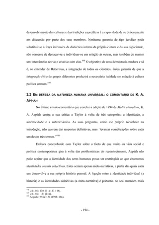 - 194 -
desenvolvimento das culturas e das tradições específicas é a capacidade de se deixarem pôr
em discussão por parte dos seus membros. Nenhuma garantia de tipo jurídico pode
substituir-se à força intrínseca da dialéctica interna da própria cultura e da sua capacidade,
não somente de destacar-se e individuar-se em relação às outras, mas também de manter
um intercâmbio activo e criativo com elas.448
O objectivo de uma democracia madura e sã
é, no entender de Habermas, a integração de todos os cidadãos, única garantia de que a
integração ética de grupos diferentes produzirá a necessária lealdade em relação à cultura
política comum.449
2.2 EM DEFESA DA NATUREZA HUMANA UNIVERSAL: O COMENTÁRIO DE K. A.
APPIAH
No último ensaio-comentário que conclui a edição de 1994 de Multiculturalism, K.
A. Appiah centra a sua crítica a Taylor à volta de três categorias: a identidade, a
autenticidade e a sobrevivência. As suas perguntas, como ele próprio reconhece na
introdução, não querem dar respostas definitivas, mas „levantar complicações sobre cada
um destes três termos.”450
Embora concordando com Taylor sobre o facto de que muito da vida social e
politica contemporânea gira à volta das problemáticas do reconhecimento, Appiah não
pode aceitar que a identidade dos seres humanos possa ser restringida ao que chamamos
identidades sociais colectivas. Estes seriam apenas meta-narrativas, a partir das quais cada
um desenvolve a sua própria história pessoal. A ligação entre a identidade individual (a
história) e as identidades colectivas (a meta-narrativa) é portanto, no seu entender, mais
448
Cfr. Ibi.: 130-131 (147-148).
449
Cfr. Ibi.: 134 (151).
450
Appiah 1994a: 150 (1998: 166).
 