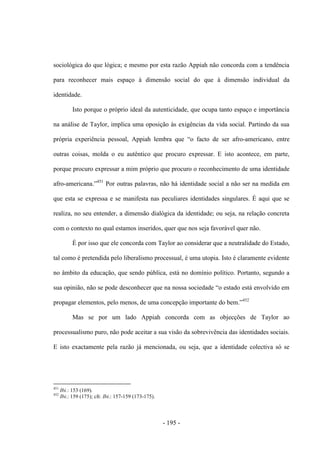 - 195 -
sociológica do que lógica; e mesmo por esta razão Appiah não concorda com a tendência
para reconhecer mais espaço à dimensão social do que à dimensão individual da
identidade.
Isto porque o próprio ideal da autenticidade, que ocupa tanto espaço e importância
na análise de Taylor, implica uma oposição às exigências da vida social. Partindo da sua
própria experiência pessoal, Appiah lembra que “o facto de ser afro-americano, entre
outras coisas, molda o eu autêntico que procuro expressar. E isto acontece, em parte,
porque procuro expressar a mim próprio que procuro o reconhecimento de uma identidade
afro-americana.”451
Por outras palavras, não há identidade social a não ser na medida em
que esta se expressa e se manifesta nas peculiares identidades singulares. É aqui que se
realiza, no seu entender, a dimensão dialógica da identidade; ou seja, na relação concreta
com o contexto no qual estamos inseridos, quer que nos seja favorável quer não.
É por isso que ele concorda com Taylor ao considerar que a neutralidade do Estado,
tal como é pretendida pelo liberalismo processual, é uma utopia. Isto é claramente evidente
no âmbito da educação, que sendo pública, está no domínio político. Portanto, segundo a
sua opinião, não se pode desconhecer que na nossa sociedade “o estado está envolvido em
propagar elementos, pelo menos, de uma concepção importante do bem.”452
Mas se por um lado Appiah concorda com as objecções de Taylor ao
processualismo puro, não pode aceitar a sua visão da sobrevivência das identidades sociais.
E isto exactamente pela razão já mencionada, ou seja, que a identidade colectiva só se
451
Ibi.: 153 (169).
452
Ibi.: 159 (175); cfr. Ibi.: 157-159 (173-175).
 