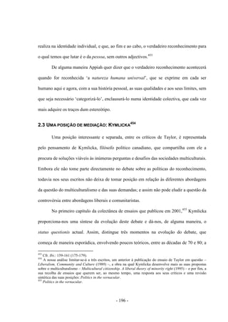 - 196 -
realiza na identidade individual, e que, ao fim e ao cabo, o verdadeiro reconhecimento para
o qual temos que lutar é o da pessoa, sem outros adjectivos.453
De alguma maneira Appiah quer dizer que o verdadeiro reconhecimento acontecerá
quando for reconhecida „a natureza humana universal‟, que se exprime em cada ser
humano aqui e agora, com a sua história pessoal, as suas qualidades e aos seus limites, sem
que seja necessário „categorizá-lo‟, enclausurá-lo numa identidade colectiva, que cada vez
mais adquire os traços dum estereótipo.
2.3 UMA POSIÇÃO DE MEDIAÇÃO: KYMLICKA
454
Uma posição interessante e separada, entre os críticos de Taylor, é representada
pelo pensamento de Kymlicka, filósofo político canadiano, que compartilha com ele a
procura de soluções viáveis às inúmeras perguntas e desafios das sociedades multiculturais.
Embora ele não tome parte directamente no debate sobre as políticas do reconhecimento,
todavia nos seus escritos não deixa de tomar posição em relação às diferentes abordagens
da questão do multiculturalismo e das suas demandas; e assim não pode eludir a questão da
controvérsia entre abordagens liberais e comunitaristas.
No primeiro capítulo da colectânea de ensaios que publicou em 2001,455
Kymlicka
proporciona-nos uma síntese da evolução deste debate e dá-nos, de alguma maneira, o
status questionis actual. Assim, distingue três momentos na evolução do debate, que
começa de maneira esporádica, envolvendo poucos teóricos, entre as décadas de 70 e 80; a
453
Cfr. Ibi.: 159-161 (175-179).
454
A nossa análise limitar-se-á a três escritos, um anterior à publicação do ensaio de Taylor em questão –
Liberalism, Community and Culture (1989) –, a obra na qual Kymlicka desenvolve mais as suas propostas
sobre o multiculturalismo – Multicultural citizenship. A liberal theory of minority right (1995) – e por fim, a
sua recolha de ensaios que querem ser, ao mesmo tempo, uma resposta aos seus críticos e uma revisão
sintética das suas posições: Politics in the vernacular.
455
Politics in the vernacular.
 