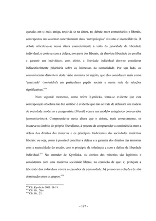 - 197 -
questão, em si mais antiga, resolvia-se na altura, no debate entre comunitários e liberais,
contrapostos em sustentar concretamente duas „antropologias‟ distintas e inconciliáveis. O
debate articulava-se nessa altura essencialmente à volta da prioridade da liberdade
individual, e contava com a defesa, por parte dos liberais, da absoluta liberdade de escolha
a garantir aos indivíduos; com efeito, a liberdade individual deve-se considerar
indiscutivelmente prioritária sobre os interesses da comunidade. Por seu lado, os
comunitaristas dissentem desta visão atomista do sujeito, que eles consideram mais como
„enraizado‟ (embedded) em particulares papéis sociais e numa rede de relações
significativas.456
Num segundo momento, como refere Kymlicka, torna-se evidente que esta
contraposição absoluta não faz sentido: é evidente que não se trata de defender um modelo
de sociedade moderno e progressista (liberal) contra um modelo antagónico conservador
(comunitaristas). Compreende-se nesta altura que o debate, mais correctamente, se
inscreve no âmbito do próprio liberalismo, à procura de compreender a consistência entre a
defesa dos direitos das minorias e os princípios tradicionais das sociedades modernas
liberais: ou seja, como é possível conciliar a defesa e a garantia dos direitos das minorias
com a neutralidade do estado, com o princípio da tolerância e com a defesa da liberdade
individual.457
No entender de Kymlicka, os direitos das minorias são legítimos e
consistentes com uma moderna sociedade liberal, na condição de que: a) protejam a
liberdade dos indivíduos contra as pressões da comunidade; b) promovam relações de não
dominação entre os grupos.458
456
Cfr. Kymlicka 2001: 18-19.
457
Cfr. Ibi.: 20ss.
458
Cfr. Ibi.: 23.
 