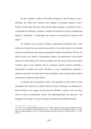 - 198 -
Por fim, seguindo a análise de Kymlicka, chegamos à terceira etapa, ou seja, à
afirmação dos direitos das minorias como resposta à construção nacional („nation-
building‟ model). Quer dizer que, nestes últimos tempos, segundo o seu ponto de vista, se
compreendeu que defender e assegurar os direitos das minorias é uma das condições para
garantir a colaboração e a participação das mesmas na construção da coesão de uma
nação.459
Ao evidenciar esta evolução do debate, implicitamente Kymlicka dá-nos conta
também da evolução das suas posições que, porém, só na vertente prática e das soluções
concretas se aproximaram das propostas propugnadas já pelos comunitaristas. De facto, em
nada são postos em questão os pressupostos teóricos, que permanecem os das teorias
clássicas de matriz liberal. Pelo contrário, podemos dizer que nestes ensaios mais recentes
assistimos quase a uma complexa obra de engenharia genética (seja-nos permitida a
comparação) no âmbito das teorias filosóficas: ou seja, transplantam-se propostas e
soluções consonantes com uma matriz teórica substancial, numa estrutura teórico-política
irrenunciável e indiscutivelmente liberal.
A sensação que nos permanece, então, é que Kymlicka se tornou cada vez mais
preocupado com a procura de soluções políticas viáveis e funcionais, em detrimento do
desenvolvimento mais orgânico de uma doutrina filosófica e política. Será este talvez
ainda um fruto do pragmatismo. Porém, esta hipersimplificação dos percursos e das
linguagens traz consigo o risco de um perigoso empobrecimento também das ideias.
459
Cfr. Ibi.: 23ss. O próprio Kymlicka afirma que “we need to replace the idea of an „etnoculturally neutral‟
state with a new model of a liberal democratic state – what I call the „nation-building‟ model. To say that
states are nation-building is not to say that governments can only promote one societal culture (…).” (Ibi.:
26-27).
 