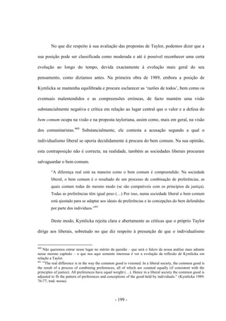 - 199 -
No que diz respeito à sua avaliação das propostas de Taylor, podemos dizer que a
sua posição pode ser classificada como moderada e até é possível reconhecer uma certa
evolução ao longo do tempo, devida exactamente à evolução mais geral do seu
pensamento, como dizíamos antes. Na primeira obra de 1989, embora a posição de
Kymlicka se mantenha equilibrada e procure esclarecer as „razões de todos‟, bem como os
eventuais malentendidos e as compreensões erróneas, de facto mantém uma visão
substancialmente negativa e crítica em relação ao lugar central que o valor e a defesa do
bem comum ocupa na visão e na proposta tayloriana, assim como, mais em geral, na visão
dos comunitaristas.460
Substancialmente, ele contesta a acusação segundo a qual o
individualismo liberal se oporia decididamente à procura do bem comum. Na sua opinião,
esta contraposição não é correcta; na realidade, também as sociedades liberais procuram
salvaguardar o bem comum.
“A diferença real está na maneira como o bem comum é compreendido. Na sociedade
liberal, o bem comum é o resultado de um processo de combinação de preferências, as
quais contam todas do mesmo modo (se são compatíveis com os princípios da justiça).
Todas as preferências têm igual peso (…) Por isso, numa sociedade liberal o bem comum
está ajustado para se adaptar aos ideais de preferências e às concepções do bem defendidas
por parte dos indivìduos.”461
Deste modo, Kymlicka rejeita clara e abertamente as críticas que o próprio Taylor
dirige aos liberais, sobretudo no que diz respeito à presunção de que o individualismo
460
Não queremos entrar nesse lugar no mérito da questão – que será o fulcro da nossa análise mais adiante
nesse mesmo capítulo – o que nos aqui somente interessa é ver a evolução da reflexão de Kymlicka em
relação a Taylor.
461
“The real difference is in the way the common good is visioned. In a liberal society, the common good is
the result of a process of combining preferences, all of which are counted equally (if consistent with the
principles of justice). All preferences have equal weight (…). Hence in a liberal society the common good is
adjusted to fit the pattern of preferences and conceptions of the good held by individuals.” (Kymlicka 1989:
76-77; trad. nossa).
 