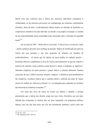 - 200 -
liberal seria uma cobertura para a defesa dos interesses individuais contraposta à
solidariedade, ou de interesses pré-sociais em contraposição aos interesses culturalmente
formados. Antes de mais, o individualismo liberal assenta, no entender de Kymlicka, no
compromisso irredutível de cada indivíduo em decidir a sua própria orientação e a medida
da sua responsabilidade numa comunidade justa, alicerçada sobre o princípio da equidade
moral.462
Na sua obra de 1995 – Multicultural citizenship. A liberal theory of minority rights
– porém, podemos perceber uma mudança de posição. Depois da clarificação por parte de
Taylor das suas posições e das suas propostas de soluções aos desafios do
multiculturalismo – no ensaio que foi objecto da nossa análise no capítulo anterior –
Kymlicka subscreve amplamente as teses de Taylor, particularmente no que diz respeito à
tentativa de conciliar, numa estrutura estatal flexível e aberta à mediação, as legítimas e
diferentes exigências de quem pertence a grupos étnicos e culturais diferentes. Embora
consciente de que é difìcil encontrar soluções „mágicas‟ e definitivas para problemáticas
tão complexas, reconhece todavia que o caminho aberto e indicado por parte de Taylor
através do modelo da „diferença profunda‟ é a via adequada para responder aos desafios
das democracias ocidentais avançadas.463
Um outro dos alvos da crítica de Taylor aos liberais é também a posição
proeminente que a defesa dos direitos ocupa nas suas visões. Kymlicka, por seu lado,
defende que certamente os direitos têm um peso importante nos programas políticos
liberais; mas isto não quer dizer que eles são moralmente primários, assim como não
462
Cfr. Ibi.: 254.
463
Cfr. Kymlicka 1995: 189-191.
 