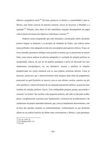 - 201 -
definem a pregnância moral.464
De facto, promover os direitos e a neutralidade é, para os
liberais, uma forma concreta de procurar maneiras viáveis de favorecer a liberdade e a
equidade.465
Portanto, estes ideais só têm importância enquanto desempenham um papel
vital no desenvolvimento dos objectivos individuais e comuns.466
Podemos assim compreender que entre distinções e justificações subtis, Kymlicka
procura integrar as propostas e as posições de mediação de Taylor, sem todavia entrar
numa profunda e mais adequada revisão dos seus próprios pressupostos teóricos. O que, no
nosso entender, permanece ambíguo nesta posição (e noutras que se posicionam na mesma
linha, como iremos analisar no próximo parágrafo) é a aceitação de soluções políticas na
incapacidade, todavia, de sair do seu próprio paradigma e pô-lo em discussão nos seus
fundamentos antropológicos; ou, em alternativa, assumir e justificar as soluções
perspectivadas em estrita coerência com as suas próprias premissas teóricas. Como já
dissemos, parece-nos que o desenvolvimento mais perigoso desta linha do pragmatismo
processual na qual Kymlicka se inscreve com os seus últimos escritos, consiste em pôr
entre parêntesis o desenvolvimento de um adequado pensamento político, na procura mais
imediata de soluções políticas viáveis. Uma ambiguidade perigosa porque, procurando o
consenso „no terreno‟ das escolhas e das propostas polìticas, não sabe ou não pode acolher
plena e completamente a procura mais fundamental e existencial de reconhecimento e de
acolhimento da própria identidade diferente, que, como já amplamente demonstrámos, está
na base das questões inerentes ao multiculturalismo. Contrariamente ao que Kymlicka
afirma na sua análise histórica do debate entre comunitaristas e liberais, o que permanece
464
Cfr. Ibi. 1989: 76.
465
Cfr. Redhead 2002: 121.
466
Cfr. Ibi.
 