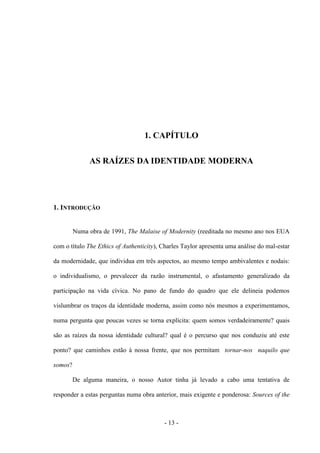 - 13 -
1. CAPÍTULO
AS RAÍZES DA IDENTIDADE MODERNA
1. INTRODUÇÃO
Numa obra de 1991, The Malaise of Modernity (reeditada no mesmo ano nos EUA
com ο tìtulo The Ethics of Authenticity), Charles Taylor apresenta uma análise do mal-estar
da modernidade, que individua em três aspectos, ao mesmo tempo ambivalentes e nodais:
ο individualismo, o prevalecer da razão instrumental, ο afastamento generalizado da
participação na vida cívica. No pano de fundo do quadro que ele delineia podemos
vislumbrar os traços da identidade moderna, assim como nós mesmos a experimentamos,
numa pergunta que poucas vezes se torna explícita: quem somos verdadeiramente? quais
são as raìzes da nossa identidade cultural? qual é ο percurso que nos conduziu até este
ponto? que caminhos estão à nossa frente, que nos permitam tornar-nos naquilo que
somos?
De alguma maneira, ο nosso Autor tinha já levado a cabo uma tentativa de
responder a estas perguntas numa obra anterior, mais exigente e ponderosa: Sources of the
 