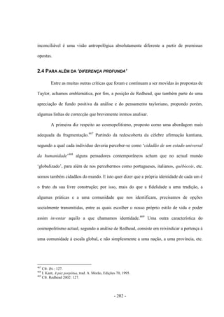 - 202 -
inconciliável é uma visão antropológica absolutamente diferente a partir de premissas
opostas.
2.4 PARA ALÉM DA ‘DIFERENÇA PROFUNDA’
Entre as muitas outras críticas que foram e continuam a ser movidas às propostas de
Taylor, achamos emblemática, por fim, a posição de Redhead, que também parte de uma
apreciação de fundo positiva da análise e do pensamento tayloriano, propondo porém,
algumas linhas de correcção que brevemente iremos analisar.
A primeira diz respeito ao cosmopolitismo, proposto como uma abordagem mais
adequada da fragmentação.467
Partindo da redescoberta da célebre afirmação kantiana,
segundo a qual cada individuo deveria perceber-se como „cidadão de um estado universal
da humanidade‟468
alguns pensadores contemporâneos acham que no actual mundo
„globalizado‟, para além de nos percebermos como portugueses, italianos, québécois, etc.
somos também cidadãos do mundo. E isto quer dizer que a própria identidade de cada um é
o fruto da sua livre construção; por isso, mais do que a fidelidade a uma tradição, a
algumas práticas e a uma comunidade que nos identificam, precisamos de opções
socialmente transmitidas, entre as quais escolher o nosso próprio estilo de vida e poder
assim inventar aquilo a que chamamos identidade.469
Uma outra característica do
cosmopolitismo actual, segundo a análise de Redhead, consiste em reivindicar a pertença à
uma comunidade à escala global, e não simplesmente a uma nação, a uma província, etc.
467
Cfr. Ibi.: 127.
468
I. Kant, A paz perpétua, trad. A. Morão, Edições 70, 1995.
469
Cfr. Redhead 2002: 127.
 