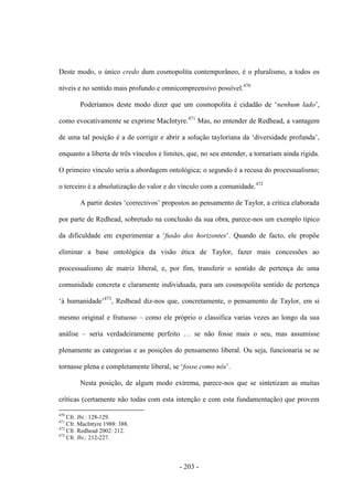 - 203 -
Deste modo, o único credo dum cosmopolita contemporâneo, é o pluralismo, a todos os
níveis e no sentido mais profundo e omnicompreensivo possível.470
Poderìamos deste modo dizer que um cosmopolita é cidadão de „nenhum lado‟,
como evocativamente se exprime MacIntyre.471
Mas, no entender de Redhead, a vantagem
de uma tal posição é a de corrigir e abrir a solução tayloriana da „diversidade profunda‟,
enquanto a liberta de três vínculos e limites, que, no seu entender, a tornariam ainda rígida.
O primeiro vínculo seria a abordagem ontológica; o segundo é a recusa do processualismo;
o terceiro é a absolutização do valor e do vínculo com a comunidade.472
A partir destes „correctivos‟ propostos ao pensamento de Taylor, a crìtica elaborada
por parte de Redhead, sobretudo na conclusão da sua obra, parece-nos um exemplo típico
da dificuldade em experimentar a „fusão dos horizontes‟. Quando de facto, ele propõe
eliminar a base ontológica da visão ética de Taylor, fazer mais concessões ao
processualismo de matriz liberal, e, por fim, transferir o sentido de pertença de uma
comunidade concreta e claramente individuada, para um cosmopolita sentido de pertença
„à humanidade‟473
, Redhead diz-nos que, concretamente, o pensamento de Taylor, em si
mesmo original e frutuoso – como ele próprio o classifica varias vezes ao longo da sua
análise – seria verdadeiramente perfeito … se não fosse mais o seu, mas assumisse
plenamente as categorias e as posições do pensamento liberal. Ou seja, funcionaria se se
tornasse plena e completamente liberal, se „fosse como nós‟.
Nesta posição, de algum modo extrema, parece-nos que se sintetizam as muitas
críticas (certamente não todas com esta intenção e com esta fundamentação) que provem
470
Cfr. Ibi.: 128-129.
471
Cfr. MacIntyre 1988: 388.
472
Cfr. Redhead 2002: 212.
473
Cfr. Ibi.: 212-227.
 