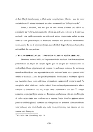 - 204 -
do lado liberal, transformando o debate entre comunitaristas e liberais – que fez correr
muita tinta nas décadas de oitenta e de noventa – numa espécie de „diálogo de surdos‟.
Como já dissemos, esta não quis ser uma análise exaustiva das críticas ao
pensamento de Taylor e, nomeadamente, à teoria da fusão dos horizontes e da diferença
profunda; esta rápida panorâmica permitir-nos-á apenas compreender melhor em que
contexto e com quais intenções, se desenvolve a vertente mais política do pensamento do
nosso Autor e dar-nos-á, ao mesmo tempo, a possibilidade de perceber mais claramente a
originalidade das suas posições.
3. A VALIDEZ DO ARGUMENTO ‘AD HOMINEM’ PARA UMA POLÍTICA FLEXÍVEL
Já tivemos muitas ocasiões, ao longo dos capítulos anteriores, de referir as críticas e
perplexidades de Taylor em relação àquilo que ele designa por „subjectivismo‟ da
modernidade. O que primeiramente ele contesta é o apelo desta postura, e das teorias que
com ela se identificam, para o primado da escolha individual sobre todo e qualquer outro
critério de avaliação. A esta posição ele contrapõe a necessidade de reconhecer aquilo a
que chama hiperbens, como critérios de orientação no espaço moral, pessoal e social. Na
sua opinião, não é suficiente a escolha racional, descartando qualquer consideração sobre a
natureza e o conteúdo da vida boa, ou seja sobre a substância da vida ética.474
Também
porque na nossa experiência sempre nos deparamos com bens que estão em conflito entre
si, embora sejam todos bons e valiosos em si mesmos. Nestas situações, podemos sair da
paralisia somente apelando a critérios de avaliação que nos permitem sacrificar um bem,
uma vantagem, uma possibilidade, uma meta, boa em si mesma, para alcançar um bem
maior e mais abrangente.
474
Cfr. Taylor 1988: 39-39; Pélabay 2001: 115.
 