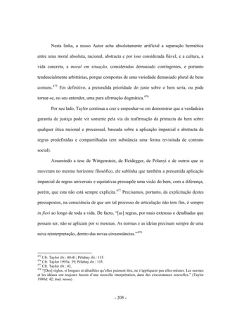 - 205 -
Nesta linha, o nosso Autor acha absolutamente artificial a separação hermética
entre uma moral absoluta, racional, abstracta e por isso considerada fiável, e a cultura, a
vida concreta, a moral em situação, consideradas demasiado contingentes, e portanto
tendencialmente arbitrárias, porque compostas de uma variedade demasiado plural de bens
comuns.475
Em definitivo, a pretendida prioridade do justo sobre o bem seria, ou pode
tornar-se, no seu entender, uma pura afirmação dogmática.476
Por seu lado, Taylor continua a crer e empenhar-se em demonstrar que a verdadeira
garantia de justiça pode vir somente pela via da reafirmação da primazia do bem sobre
qualquer ética racional e processual, baseada sobre a aplicação imparcial e abstracta de
regras predefinidas e compartilhadas (em substância uma forma revisitada de contrato
social).
Assumindo a tese de Wittgenstein, de Heidegger, de Polanyi e de outros que se
moveram no mesmo horizonte filosófico, ele sublinha que também a presumida aplicação
imparcial de regras universais e equitativas pressupõe uma visão do bem, com a diferença,
porém, que esta não está sempre explícita.477
Precisamos, portanto, da explicitação destes
pressupostos, na consciência de que um tal processo de articulação não tem fim, é sempre
in fieri ao longo de toda a vida. De facto, “[as] regras, por mais extensas e detalhadas que
possam ser, não se aplicam por si mesmas. As normas e as ideias precisam sempre de uma
nova reinterpretação, dentro das novas circunstâncias.”478
475
Cfr. Taylor ibi.: 40-41; Pélabay ibi.: 135.
476
Cfr. Taylor 1995a: 39; Pélabay ibi.: 135.
477
Cfr. Taylor ibi.: 42.
478
“[Des] règles, si longues et détaillées qu‟elles puissent être, ne s‟appliquent pas elles-mêmes. Les normes
et les idéaux ont toujours besoin d‟une nouvelle interprétation, dans des circonstances nouvelles.” (Taylor
1988d: 42; trad. nossa)
 
