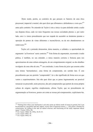 - 206 -
Deste modo, porém, ao contrário do que pensam os fautores de uma ética
processual, imparcial e neutral, não quer dizer que afirmamos e defendemos o statu quo;479
antes pelo contrário. No entender de Taylor é esta a única via para defender ainda a razão
nas disputas éticas, cada vez mais frequentes nas nossas sociedades plurais; e, por outro
lado, este é o único procedimento que nos impede de sucumbir ao desânimo perante a
oposição de pontos de vistas diferentes e inconciliáveis, ou de nos abandonarmos ao
relativismo.480
Taylor crê e pretende demonstrar, desta maneira, a validade e a oportunidade do
argumento „ad hominem‟ neste contexto.481
Esta forma de argumentar, recorrendo à razão
prática, é também, no seu entender, a única maneira correcta e frutuosa para nos
aproximarmos de uma cultura estrangeira, de um comportamento original, ou dos detalhes
invulgares de uma obra de arte; 482
em conclusão, é uma forma de juízo que assenta sobre
uma leitura „hermenêutica‟, uma forma de compreensão, em sentido lato. É este
procedimento que nos permite “compreender”, ler e dar significado de forma nova ao que
vemos e experimentamos. Isto não quer dizer que se pense ingenuamente ser possível
renunciar ou prescindir, neste processo, das pré-compreensões que partem da nossa própria
cultura de origem; significa simplesmente, afirma Taylor, que no procedimento de
argumentação ad hominem, pomos em conta as nossas pré-compreensões, explicitamo-las,
479
“Starting from where your interlocutor is not only seems an inferior mode of reason in general, but it can
be presented as a peculiarly bad and, indeed, vicious form of practical reason. (…) [It] seems a formula for
conservatism, for stifling at the start all radical criticism, and foreclosing all the really important ethical
issues.” (Taylor 1995a: 40).
480
Cfr. Taylor 1988d: 50; 1995a: 38-39; 55.
481
Cfr. Taylor 1995a: 39.
482
Cfr. Taylor 1995a: 45.
 