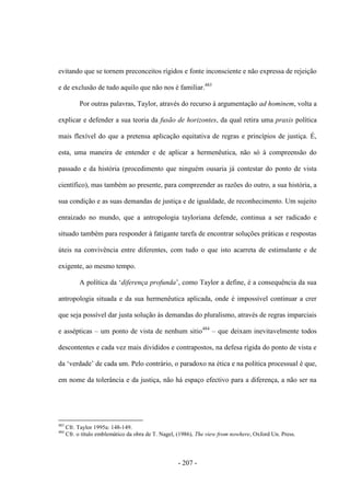 - 207 -
evitando que se tornem preconceitos rígidos e fonte inconsciente e não expressa de rejeição
e de exclusão de tudo aquilo que não nos é familiar.483
Por outras palavras, Taylor, através do recurso à argumentação ad hominem, volta a
explicar e defender a sua teoria da fusão de horizontes, da qual retira uma praxis política
mais flexível do que a pretensa aplicação equitativa de regras e princípios de justiça. É,
esta, uma maneira de entender e de aplicar a hermenêutica, não só à compreensão do
passado e da história (procedimento que ninguém ousaria já contestar do ponto de vista
científico), mas também ao presente, para compreender as razões do outro, a sua história, a
sua condição e as suas demandas de justiça e de igualdade, de reconhecimento. Um sujeito
enraizado no mundo, que a antropologia tayloriana defende, continua a ser radicado e
situado também para responder à fatigante tarefa de encontrar soluções práticas e respostas
úteis na convivência entre diferentes, com tudo o que isto acarreta de estimulante e de
exigente, ao mesmo tempo.
A política da „diferença profunda‟, como Taylor a define, é a consequência da sua
antropologia situada e da sua hermenêutica aplicada, onde é impossível continuar a crer
que seja possível dar justa solução às demandas do pluralismo, através de regras imparciais
e assépticas – um ponto de vista de nenhum sitio484
– que deixam inevitavelmente todos
descontentes e cada vez mais divididos e contrapostos, na defesa rígida do ponto de vista e
da „verdade‟ de cada um. Pelo contrário, o paradoxo na ética e na polìtica processual é que,
em nome da tolerância e da justiça, não há espaço efectivo para a diferença, a não ser na
483
Cfr. Taylor 1995a: 148-149.
484
Cfr. o título emblemático da obra de T. Nagel, (1986), The view from nowhere, Oxford Un. Press.
 