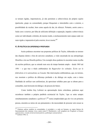 - 209 -
se tornam rígidas, impermeáveis, já não permitem a sobrevivência do próprio sujeito
(particular, grupo ou comunidade), porque bloqueiam o intercâmbio com o exterior, a
possibilidade de receber, bem como aquela de dar, de oferecer. Portanto, assim como a
fusão com o exterior, por falta de suficiente definição e separação, impede a sobrevivência
como ser individuado e distinto, do mesmo modo, o enclausuramento num espaço cada vez
mais rígido e impenetrável pelo exterior, leva à morte.487
4. A POLÍTICA DA DIFERENÇA PROFUNDA
Assim podemos encontrar nas propostas políticas de Taylor, elaboradas no terreno
das disputas dentro e fora do universo canadiano, a visão encarnada da sua antropologia
filosófica e da sua filosofia política. Um exemplo disso podemo-lo encontrar numa recolha
de escritos políticos, que se estende num arco de tempo bastante amplo – desde 1965 até
1991 – e que traz o título emblemático de Rapprocher les solitudes. Écrits sur le
fédéralism et le nationalisme au Canada. São intervenções emblemáticas, que, no terreno,
nos mostram a política da diferença profunda e do diálogo em acção, com a única
finalidade de unificar sem uniformizar, de aproximar solidões para que se abram para a
comunhão, num horizonte de diálogo e de procura do futuro.
Como lembra Guy Laforest na apresentação desta colectânea, podemos aqui
reconhecer também a própria parábola existencial de Taylor, “que se sente sempre
simultaneamente canadiano e québécois”;488
nesta complexidade que ele vive em primeira
pessoa, encontra as raízes do seu pensamento e da necessidade de procurar sem cessar as
487
Podemos aplicar também às comunidades, à sociedade e a cada ser humano, as regras básicas do
funcionamento dos sistemas vivos, assim como P. Watzlawick e coll. propõem em Pragmatic of human
comunication. A study of interactional patterns, pathologies and paradoxes.
488
Laforest 1992: ix.
 