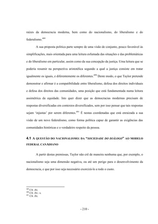 - 210 -
raízes da democracia moderna, bem como do nacionalismo, do liberalismo e do
federalismo.489
A sua proposta politica parte sempre de uma visão de conjunto, pouco favorável às
simplificações, mais orientada para uma leitura esfumada das situações e das problemáticas
e do liberalismo em particular, assim como da sua concepção da justiça. Uma leitura que se
poderia resumir na perspectiva aristotélica segundo a qual a justiça consiste em tratar
igualmente os iguais, e diferentemente os diferentes.490
Deste modo, o que Taylor pretende
demonstrar e afirmar é a compatibilidade entre liberalismo, defesa dos direitos individuais
e defesa dos direitos das comunidades, uma posição que está fundamentada numa leitura
assimétrica da equidade. Isto quer dizer que as democracias modernas precisam de
respostas diversificadas em contextos diversificados, sem por isso pensar que tais respostas
sejam „injustas‟ por serem diferentes.491
É nestas coordenadas que está enraizada a sua
visão de um novo federalismo, como forma política capaz de garantir as exigências das
comunidades históricas e o verdadeiro respeito da pessoa.
4.1 A QUESTÃO DO NACIONALISMO: DA “SOCIEDADE DO DIÁLOGO” AO MODELO
FEDERAL CANADIANO
A partir destas premissas, Taylor não crê de maneira nenhuma que, por exemplo, o
nacionalismo seja uma dimensão negativa, ou até um perigo para o desenvolvimento da
democracia, e que por isso seja necessário exorcizá-lo a todo o custo.
489
Cfr. Ibi.
490
Cfr. Ibi.: x.
491
Cfr. Ibi.
 