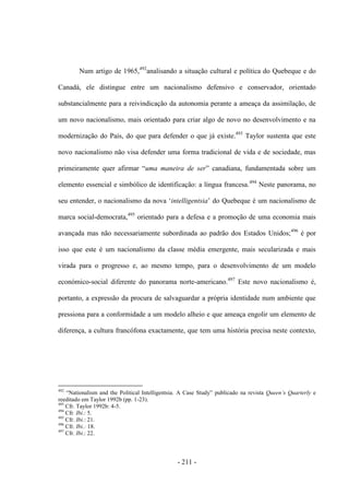 - 211 -
Num artigo de 1965,492
analisando a situação cultural e política do Quebeque e do
Canadá, ele distingue entre um nacionalismo defensivo e conservador, orientado
substancialmente para a reivindicação da autonomia perante a ameaça da assimilação, de
um novo nacionalismo, mais orientado para criar algo de novo no desenvolvimento e na
modernização do País, do que para defender o que já existe.493
Taylor sustenta que este
novo nacionalismo não visa defender uma forma tradicional de vida e de sociedade, mas
primeiramente quer afirmar “uma maneira de ser” canadiana, fundamentada sobre um
elemento essencial e simbólico de identificação: a língua francesa.494
Neste panorama, no
seu entender, o nacionalismo da nova „intelligentsia‟ do Quebeque é um nacionalismo de
marca social-democrata,495
orientado para a defesa e a promoção de uma economia mais
avançada mas não necessariamente subordinada ao padrão dos Estados Unidos;496
é por
isso que este é um nacionalismo da classe média emergente, mais secularizada e mais
virada para o progresso e, ao mesmo tempo, para o desenvolvimento de um modelo
económico-social diferente do panorama norte-americano.497
Este novo nacionalismo é,
portanto, a expressão da procura de salvaguardar a própria identidade num ambiente que
pressiona para a conformidade a um modelo alheio e que ameaça engolir um elemento de
diferença, a cultura francófona exactamente, que tem uma história precisa neste contexto,
492
“Nationalism and the Political Intelligentsia. A Case Study” publicado na revista Queen‟s Quarterly e
reeditado em Taylor 1992b (pp. 1-23).
493
Cfr. Taylor 1992b: 4-5.
494
Cfr. Ibi.: 5.
495
Cfr. Ibi.: 21.
496
Cfr. Ibi.: 18.
497
Cfr. Ibi.: 22.
 