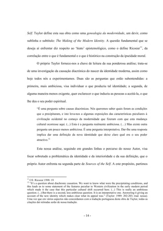 - 14 -
Self. Taylor define esta sua obra como uma genealogia da modernidade, um devir, como
sublinha o subtítulo: The Making of the Modern Identity. A questão fundamental que se
deseja aì enfrentar diz respeito ao „hiato‟ epistemológico, como o define Ricoeur11
, da
correlação entre o que é fundamental e o que é histórico na construção da ipseidade moral.
Ο próprio Taylor fornece-nos a chave de leitura da sua ponderosa análise; trata-se
de uma investigação da causação diacrónica do nascer da identidade moderna, assim como
hoje todos nós a experimentamos. Duas são as perguntas que estão subentendidas: a
primeira, mais ambiciosa, visa individuar ο que produziu tal identidade; a segunda, de
alguma maneira menos exigente, quer esclarecer ο que induziu as pessoas a aceitá-la, ο que
lhe deu ο seu poder espiritual.
“É uma pergunta sobre causas diacrónicas. Nós queremos saber quais foram as condições
que a precipitaram, e isto leva-nos a algumas exposições das características peculiares à
civilização ocidental no começo da modernidade que fizeram com que esta mudança
cultural ocorresse aqui. (...) Esta é a pergunta realmente ambiciosa. (…) Mas existe outra
pergunta um pouco menos ambiciosa. É uma pergunta interpretativa. Dar-lhe uma resposta
implica dar uma definição da nova identidade que deixe claro qual era ο seu poder
atractivo.12
Esta nossa análise, seguindo em grandes linhas o percurso do nosso Autor, visa
focar sobretudo a problemática da identidade e da interioridade e da sua definição, que o
próprio Autor enfrenta na segunda parte de Sources of the Self. A este propósito, partimos
11
Cfr. Ricoeur 1998: 19
12
“It‟s a question about diachronic causation. We want to know what were the precipitating conditions, and
this leads us to some statement of the features peculiar to Western civilization in the early modern period
which made it the case that this particular cultural shift occurred here. (...) This is really an ambitious
question. (...) But there is a second, less ambitious question. It is an interpretative one. Answering it giving an
account of the new identity which makes clear what its appeal was.” (Taylor: 1989: 202-203; trad. nossa).
Uma vez que em vários aspectos não concordamos com a tradução portuguesa desta obra de Taylor, todas as
citações daí retiradas serão de nossa tradução.
 