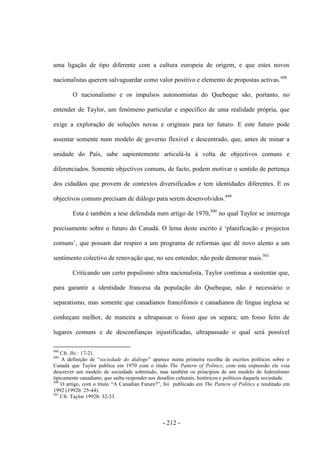 - 212 -
uma ligação de tipo diferente com a cultura europeia de origem, e que estes novos
nacionalistas querem salvaguardar como valor positivo e elemento de propostas activas.498
O nacionalismo e os impulsos autonomistas do Quebeque são, portanto, no
entender de Taylor, um fenómeno particular e específico de uma realidade própria, que
exige a exploração de soluções novas e originais para ter futuro. E este futuro pode
assentar somente num modelo de governo flexível e descentrado, que, antes de minar a
unidade do País, sabe sapientemente articulá-la à volta de objectivos comuns e
diferenciados. Somente objectivos comuns, de facto, podem motivar o sentido de pertença
dos cidadãos que provem de contextos diversificados e tem identidades diferentes. E os
objectivos comuns precisam de diálogo para serem desenvolvidos.499
Esta é também a tese defendida num artigo de 1970,500
no qual Taylor se interroga
precisamente sobre o futuro do Canadá. O lema deste escrito é „planificação e projectos
comuns‟, que possam dar respiro a um programa de reformas que dê novo alento a um
sentimento colectivo de renovação que, no seu entender, não pode demorar mais.501
Criticando um certo populismo ultra nacionalista, Taylor continua a sustentar que,
para garantir a identidade francesa da população do Quebeque, não é necessário o
separatismo, mas somente que canadianos francófonos e canadianos de língua inglesa se
conheçam melhor, de maneira a ultrapassar o fosso que os separa; um fosso feito de
lugares comuns e de desconfianças injustificadas, ultrapassado o qual será possível
498
Cfr. Ibi.: 17-21.
499
A definição de “sociedade do diálogo” aparece numa primeira recolha de escritos polìticos sobre o
Canadá que Taylor publica em 1970 com o título The Pattern of Politics; com esta expressão ele visa
descrever um modelo de sociedade sobretudo, mas também os princípios de um modelo de federalismo
tipicamente canadiano, que saiba responder aos desafios culturais, históricos e políticos daquela sociedade.
500
O artigo, com o título “A Canadian Future?”, foi publicado em The Pattern of Politics e reeditado em
1992 (1992b: 25-44).
501
Cfr. Taylor 1992b: 32-33.
 