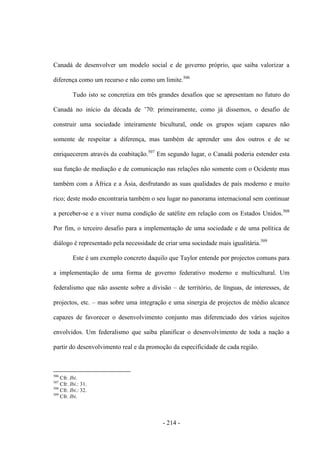 - 214 -
Canadá de desenvolver um modelo social e de governo próprio, que saiba valorizar a
diferença como um recurso e não como um limite.506
Tudo isto se concretiza em três grandes desafios que se apresentam no futuro do
Canadá no inìcio da década de ‟70: primeiramente, como já dissemos, o desafio de
construir uma sociedade inteiramente bicultural, onde os grupos sejam capazes não
somente de respeitar a diferença, mas também de aprender uns dos outros e de se
enriquecerem através da coabitação.507
Em segundo lugar, o Canadá poderia estender esta
sua função de mediação e de comunicação nas relações não somente com o Ocidente mas
também com a África e a Ásia, desfrutando as suas qualidades de país moderno e muito
rico; deste modo encontraria também o seu lugar no panorama internacional sem continuar
a perceber-se e a viver numa condição de satélite em relação com os Estados Unidos.508
Por fim, o terceiro desafio para a implementação de uma sociedade e de uma política de
diálogo é representado pela necessidade de criar uma sociedade mais igualitária.509
Este é um exemplo concreto daquilo que Taylor entende por projectos comuns para
a implementação de uma forma de governo federativo moderno e multicultural. Um
federalismo que não assente sobre a divisão – de território, de línguas, de interesses, de
projectos, etc. – mas sobre uma integração e uma sinergia de projectos de médio alcance
capazes de favorecer o desenvolvimento conjunto mas diferenciado dos vários sujeitos
envolvidos. Um federalismo que saiba planificar o desenvolvimento de toda a nação a
partir do desenvolvimento real e da promoção da especificidade de cada região.
506
Cfr. Ibi.
507
Cfr. Ibi.: 31.
508
Cfr. Ibi.: 32.
509
Cfr. Ibi.
 