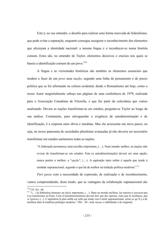- 215 -
Este é, no seu entender, o desafio para realizar uma forma renovada de federalismo,
que pode evitar a separação, enquanto consegue assegurar o reconhecimento dos elementos
que alicerçam a identidade nacional: a mesma língua e o reconhecer-se numa história
comum. Estes são, no entender de Taylor, elementos decisivos e cruciais nos quais se
baseia a identificação comum de um povo.510
A língua e as vicissitudes históricas são também os elementos essenciais que
tendem a fazer de um povo uma nação, segundo uma linha de pensamento e de praxis
política que se foi afirmando na cultura ocidental, desde o Romantismo até hoje, como o
nosso Autor magistralmente esboça nas páginas de uma conferência de 1979, realizada
para a Associação Canadiana de Filosofia, e que faz parte da colectânea que vamos
analisando. Devem as nações transformar-se em estados, pergunta-se Taylor ao longo da
sua análise. Certamente, para salvaguardar a exigência de autodeterminação e de
identificação, é a resposta mais óbvia e imediata. Mas ele acrescenta um novo passo; ou
seja, no nosso panorama de sociedades pluralistas avançadas já não deveria ser necessário
transformar em estados autónomos todas as nações.
“A federação permanece uma escolha importante, (…). Num mundo melhor, as nações não
teriam de transformar-se em estados. Esta (a autodeterminação) deverá ser uma opção,
nunca porém a melhor, a “opção”, (…). A aspiração mais nobre é aquela que tende à
unidade supranacional, segundo o que há de melhor na tradição polìtica moderna”.511
Pari passu com a necessidade de expressão, de realização e de reconhecimento,
vamos compreendendo, deste modo, que as vantagens da colaboração supranacional são
510
Cfr. Ibi.: 66.
511
“(…) la fédération demeure un choix importante, (…). Dans un monde meilleur, les nations n‟auraient pas
à se transformer en États. Cela (l‟autodetermination) devrait être une des options, mais pas la meilleure, pas
«l‟option», (...). L‟aspiration la plus noble est celle qui tende vers l‟unité supranationale, selon ce qu‟il y a de
meilleur dans la tradition politique moderne.” (Ibi.: 68 ; trad. nossa; o sublinhado é do original).
 