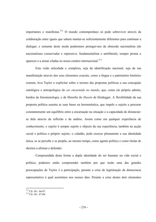- 216 -
importantes e manifestas.512
O mundo contemporâneo só pode sobreviver através da
colaboração entre iguais que sabem manter-se suficientemente diferentes para continuar a
dialogar; e somente deste modo poderemos proteger-nos da obsessão nacionalista (do
nacionalismo conservador e repressivo, fundamentalista e antiliberal), sempre pronta a
aparecer e a armar ciladas no nosso cenário internacional.513
Esta visão articulada e complexa, seja da identificação nacional, seja da sua
manifestação através dos seus elementos cruciais, como a língua e o património histórico
comum, leva Taylor a explicitar sobre o terreno das propostas políticas a sua concepção
ontológica e antropológica do ser encarnado no mundo, que, como ele próprio admite,
herdou da fenomenologia, e da filosofia do Dasein de Heidegger. A flexibilidade da sua
proposta política assenta as suas bases na hermenêutica, que impele o sujeito a procurar
constantemente um equilíbrio entre a encarnação na situação e a capacidade de distanciar-
se dela através da reflexão e da análise. Assim como em qualquer experiência de
conhecimento, o sujeito é sempre sujeito e objecto da sua experiência, também na acção
social e política o próprio sujeito, o cidadão, pode exercer plenamente a sua identidade
única, se se percebe e se propõe, ao mesmo tempo, como agente político e como titular de
direitos a afirmar e defender.
Compreendida desta forma a dupla identidade do ser humano na vida social e
política, podemos então compreender também por que razão uma das grandes
preocupações de Taylor é a participação, perante a crise de legitimação da democracia
representativa à qual assistimos nos nossos dias. Perante a crise destes dois elementos
512
Cfr. Ibi.: 66-67.
513
Cfr. Ibi.: 67-68.
 