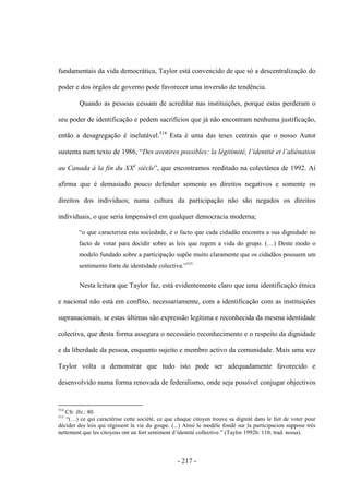 - 217 -
fundamentais da vida democrática, Taylor está convencido de que só a descentralização do
poder e dos órgãos de governo pode favorecer uma inversão de tendência.
Quando as pessoas cessam de acreditar nas instituições, porque estas perderam o
seu poder de identificação e pedem sacrifícios que já não encontram nenhuma justificação,
então a desagregação é inelutável.514
Esta é uma das teses centrais que o nosso Autor
sustenta num texto de 1986, “Des avenires possibles: la légitimité, l‟identité et l‟aliénation
au Canada à la fin du XXe
siècle”, que encontramos reeditado na colectânea de 1992. Aí
afirma que é demasiado pouco defender somente os direitos negativos e somente os
direitos dos indivíduos; numa cultura da participação não são negados os direitos
individuais, o que seria impensável em qualquer democracia moderna;
“o que caracteriza esta sociedade, é o facto que cada cidadão encontra a sua dignidade no
facto de votar para decidir sobre as leis que regem a vida do grupo. (…) Deste modo o
modelo fundado sobre a participação supõe muito claramente que os cidadãos possuem um
sentimento forte de identidade colectiva.”515
Nesta leitura que Taylor faz, está evidentemente claro que uma identificação étnica
e nacional não está em conflito, necessariamente, com a identificação com as instituições
supranacionais, se estas últimas são expressão legítima e reconhecida da mesma identidade
colectiva, que desta forma assegura o necessário reconhecimento e o respeito da dignidade
e da liberdade da pessoa, enquanto sujeito e membro activo da comunidade. Mais uma vez
Taylor volta a demonstrar que tudo isto pode ser adequadamente favorecido e
desenvolvido numa forma renovada de federalismo, onde seja possível conjugar objectivos
514
Cfr. Ibi.: 80.
515
“(…) ce qui caractérise cette société, ce que chaque citoyen trouve sa dignité dans le fait de voter pour
décider des lois qui régissent la vie du goupe. (...) Ainsi le modèle fondé sur la participacion suppose très
nettement que les citoyens ont un fort sentiment d‟identité collective.” (Taylor 1992b: 110; trad. nossa).
 
