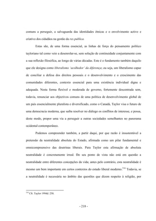 - 218 -
comuns a perseguir, a salvaguarda das identidades étnicas e o envolvimento activo e
criativo dos cidadãos na gestão da res publica.
Estas são, de uma forma essencial, as linhas de força do pensamento político
tayloriano tal como veio a desenrolar-se, sem solução de continuidade conjuntamente com
a sua reflexão filosófica, ao longo de várias décadas. Este é o fundamento também daquilo
que ele designa como liberalismo „acolhedor‟ da diferença; ou seja, um liberalismo capaz
de conciliar a defesa dos direitos pessoais e o desenvolvimento e o crescimento das
comunidades diferentes, contexto essencial para uma existência individual digna e
adequada. Nesta forma flexível e moderada de governo, fortemente descentrada sem,
todavia, renunciar aos objectivos comuns de uma política de desenvolvimento global de
um país essencialmente pluralista e diversificado, como o Canadá, Taylor visa o futuro de
uma democracia moderna, que saiba resolver no diálogo os conflitos de interesse, e possa,
deste modo, propor uma via a perseguir a outras sociedades semelhantes no panorama
ocidental contemporâneo.
Podemos compreender também, a partir daqui, por que razão é insustentável a
pretensão da neutralidade absoluta do Estado, afirmada como um pilar fundamental e
omnicompreensivo das doutrinas liberais. Para Taylor esta afirmação de absoluta
neutralidade é concretamente irreal. Do seu ponto de vista não está em questão a
neutralidade entre diferentes concepções da vida; antes pelo contrário, esta neutralidade é
mesmo um bem importante em certos contextos do estado liberal moderno.516
Todavia, se
a neutralidade é necessária no âmbito das questões que dizem respeito à religião, por
516
Cfr. Taylor 1994d: 250.
 