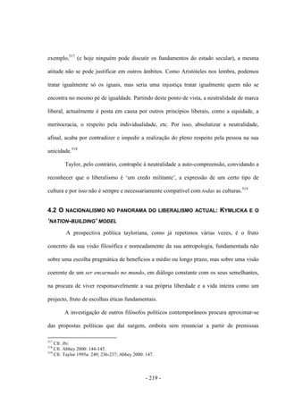 - 219 -
exemplo,517
(e hoje ninguém pode discutir os fundamentos do estado secular), a mesma
atitude não se pode justificar em outros âmbitos. Como Aristóteles nos lembra, podemos
tratar igualmente só os iguais, mas seria uma injustiça tratar igualmente quem não se
encontra no mesmo pé de igualdade. Partindo deste ponto de vista, a neutralidade de marca
liberal, actualmente é posta em causa por outros princípios liberais, como a equidade, a
meritocracia, o respeito pela individualidade, etc. Por isso, absolutizar a neutralidade,
afinal, acaba por contradizer e impedir a realização do pleno respeito pela pessoa na sua
unicidade.518
Taylor, pelo contrário, contrapõe à neutralidade a auto-compreensão, convidando a
reconhecer que o liberalismo é „um credo militante‟, a expressão de um certo tipo de
cultura e por isso não é sempre e necessariamente compatível com todas as culturas.519
4.2 O NACIONALISMO NO PANORAMA DO LIBERALISMO ACTUAL: KYMLICKA E O
‘NATION-BUILDING’ MODEL
A prospectiva política tayloriana, como já repetimos várias vezes, é o fruto
concreto da sua visão filosófica e nomeadamente da sua antropologia, fundamentada não
sobre uma escolha pragmática de benefícios a médio ou longo prazo, mas sobre uma visão
coerente de um ser encarnado no mundo, em diálogo constante com os seus semelhantes,
na procura de viver responsavelmente a sua própria liberdade e a vida inteira como um
projecto, fruto de escolhas éticas fundamentais.
A investigação de outros filósofos políticos contemporâneos procura aproximar-se
das propostas políticas que daí surgem, embora sem renunciar a partir de premissas
517
Cfr. Ibi.
518
Cfr. Abbey 2000: 144-145.
519
Cfr. Taylor 1995a: 249; 236-237; Abbey 2000: 147.
 