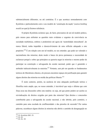 - 220 -
substancialmente diferentes, ou até contrárias. É o que acontece nomeadamente com
Kymlicka e particularmente com o seu modelo de „construção da nação‟ (nation-building
model) ao qual já fizemos referência.
O próprio Kymlicka esclarece que, de facto, precisamos de um tal modelo prático,
pelo menos para enfrentar as questões mais evidentes e urgentes da convivência na
sociedade multiétnica, embora o predomìnio até agora da „neutralidade etnocultural‟, de
marca liberal, tenha impedido o desenvolvimento de uma reflexão adequada a este
propósito.520
É em relação com um tal modelo, no seu entender, que pode ser valorado o
nacionalismo das minorias; deste modo o banco de prova permanece a necessidade de
esclarecer porquê e sobre que princípios se quereria negar às minorias o mesmo poder de
participar na construção e salvaguarda da coesão nacional, poder que é garantido e
atribuído indiscutivelmente às maiorias.521
Portanto, sem pôr em questão os fundamentos
teóricos do liberalismo clássico, ele procura encontrar espaços de justificação para garantir
alguns direitos das minorias no molde das políticas liberais.522
É neste contexto, porém, na ausência de uma adequada justificação teórica e
filosófica mais ampla, que, no nosso entender, é inevitável que surja o dilema que com
força ecoa nas discussões sobre esta matéria: ou seja, até que ponto podem ser aceites as
reivindicações de direitos exigidos por parte das minorias? Que direitos e concessões
contribuirão para a salvaguarda da coesão nacional, e não abrirão, pelo contrário, o
caminho para uma escalada da conflituosidade e das pressões de secessão? Por outras
palavras, reconhecer alguns direitos às minorias não abrirá o caminho da desagregação no
520
Cfr. Kymlicka 2001: 29.
521
Cfr. Ibi.
522
Cfr. Ibi.: 49.
 