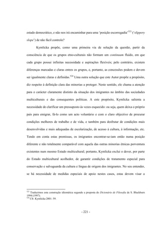 - 221 -
estado democrático, e não nos irá encaminhar para uma „posição escorregadia‟523
(„slippery
slope‟) de não fácil controlo?
Kymlicka propõe, como uma primeira via de solução da questão, partir da
consciência de que os grupos etno-culturais não formam um continuum fluido, em que
cada grupo possui infinitas necessidade e aspirações flexíveis; pelo contrário, existem
diferenças marcadas e claras entres os grupos, e, portanto, as concessões podem e devem
ser igualmente claras e definidas.524
Uma outra solução que este Autor propõe a propósito,
diz respeito à definição clara das minorias a proteger. Neste sentido, ele chama a atenção
para o carácter claramente distinto da situação dos imigrantes no âmbito das sociedades
multiculturais e das consequentes políticas. A este propósito, Kymlicka salienta a
necessidade de clarificar um pressuposto às vezes esquecido: ou seja, quem deixa o próprio
país para emigrar, fá-lo como um acto voluntário e com o claro objectivo de procurar
condições melhores de trabalho e de vida, e também para desfrutar de condições mais
desenvolvidas e mais adequadas de escolarização, de acesso à cultura, à informação, etc.
Tendo em conta estas premissas, os imigrantes encontrar-se-iam então numa posição
diferente e não totalmente comparável com aquela das outras minorias étnicas porventura
existentes num mesmo Estado multicultural; portanto, Kymlicka exclui o dever, por parte
do Estado multicultural acolhedor, de garantir condições de tratamento especial para
conservação e salvaguarda da cultura e língua de origem dos imigrantes. No seu entender,
se há necessidade de medidas especiais de apoio nestes casos, estas devem visar a
523
Traduzimos esta construção idiomática segundo a proposta do Dicionário de Filosofia de S. Blackburn
1994 (1997).
524
Cfr. Kymlicka 2001: 59.
 
