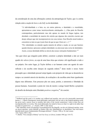 - 15 -
da consideração de uma das afirmações centrais da antropologia de Taylor, que é a estrita
relação entre a noção do bem e a de Self, οu da identidade.
“A individualidade e ο bem, ou, em outras palavras, a identidade e a moralidade,
apresentam-se como temas inextricavelmente entrelaçados. (...) Boa parte da filosofia
contemporânea, particularmente mas não apenas no mundo de língua inglesa, tem
abordado a moralidade de maneira tão estreita que algumas das conexões cruciais que
desejo esboçar aqui são incompreensíveis nos seus termos. Esta filosofia moral tendeu a
concentrar-se mais no que é justo fazer do que no que é bom ser (...).”.13
“Por «identidade» eu entendo aquela maneira de utilizar a noção, no uso que fazemos
quando dizemos «procurar a própria identidade» ou atravessar uma «crise de identidade».
Assim, a nossa identidade define-se através das nossas valorações fundamentais.”14
Isto quer dizer que ninguém pode definir, construir a própria identidade a não ser num
quadro de valores fortes, ou seja de uma base ética que oriente e dê significação a todo o
ser próprio. Em outro lugar, já Taylor definia ο ser humano como um agente de auto-
reflexão e de escolha entre desejos de segunda ordem;15
deste modo ο nosso Autor
pressupõe que a identidade pessoal esteja ligada a um projecto de vida que se desenrola no
tempo e se constrói através de decisões, de avaliações e de escolhas entre bens igualmente
dignos mas diferentes. Este processo põe em causa, porém, a autonomia e liberdade da
pessoa humana. Assumindo ο ponto de vista do mestre e amigo Isaiah Berlin a propósito
do desafio da distinção entre liberdade positiva e negativa,16
ele conclui:
13
“Selfhood and the good, or in another way selfhood and morality, turn out to be inextricably intertwined
themes. (…) Much contemporary moral philosophy, particularly but not only in the English-speaking world,
has given such a narrow focus to morality that some of the crucial connections I want to draw here are
incomprehensible in its terms. This moral philosophy has tented to focus on what it is right to do rather than
on what it is good to be (…).” (Taylor: 1989: 3; trad. nossa)
14
“Mit »Identität« meine ich diejenige Verwendungsweise des Begriffs, von der wir Gebrauch machen, wenn
wir davon sprechen, »seine Identität zu finden« oder eine »Identitätkrise« zu durchleben. Nun wird unsere
Identität durch unsere fundamentalen Wertungen definiert.” (Taylor: 1988, p. 36; trad. nossa).
15
Cfr. Taylor 1985 I: 45ss.
16
I. Berlin, “Two concepts of liberty” em Four Essay on Liberty, London 1969, pp. 118-172.
 