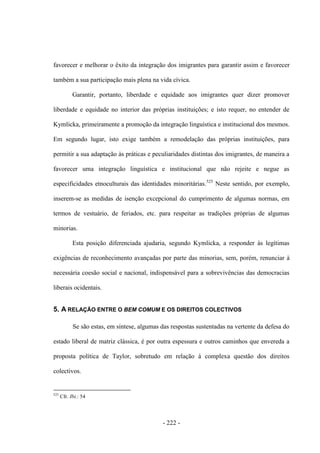 - 222 -
favorecer e melhorar o êxito da integração dos imigrantes para garantir assim e favorecer
também a sua participação mais plena na vida cívica.
Garantir, portanto, liberdade e equidade aos imigrantes quer dizer promover
liberdade e equidade no interior das próprias instituições; e isto requer, no entender de
Kymlicka, primeiramente a promoção da integração linguística e institucional dos mesmos.
Em segundo lugar, isto exige também a remodelação das próprias instituições, para
permitir a sua adaptação às práticas e peculiaridades distintas dos imigrantes, de maneira a
favorecer uma integração linguística e institucional que não rejeite e negue as
especificidades etnoculturais das identidades minoritárias.525
Neste sentido, por exemplo,
inserem-se as medidas de isenção excepcional do cumprimento de algumas normas, em
termos de vestuário, de feriados, etc. para respeitar as tradições próprias de algumas
minorias.
Esta posição diferenciada ajudaria, segundo Kymlicka, a responder às legítimas
exigências de reconhecimento avançadas por parte das minorias, sem, porém, renunciar à
necessária coesão social e nacional, indispensável para a sobrevivências das democracias
liberais ocidentais.
5. A RELAÇÃO ENTRE O BEM COMUM E OS DIREITOS COLECTIVOS
Se são estas, em síntese, algumas das respostas sustentadas na vertente da defesa do
estado liberal de matriz clássica, é por outra espessura e outros caminhos que envereda a
proposta política de Taylor, sobretudo em relação à complexa questão dos direitos
colectivos.
525
Cfr. Ibi.: 54
 