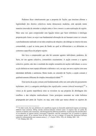 - 223 -
Podemos dizer sinteticamente que a proposta de Taylor, que tenciona afirmar a
legitimidade dos direitos colectivos numa democracia moderna, está apoiada numa
maneira renovada de entender a relação entre o bem comum e a auto-realização do sujeito.
Mais uma vez, para compreender esta ligação temos que fazer referência à ontologia
proposta pelo Autor, ou seja à sua fundamental afirmação do ser humano como ser situado
e profundamente realizado só na rede complexa de relações e de diálogo no interior de uma
comunidade, a qual se torna pano de fundo no qual se diferenciam e se delineiam os
contornos específicos do próprio sujeito.
Isto leva a compreender que não há somente agentes individuais; podemos, de
facto, ter um agente colectivo, comunitário exactamente. A acção comum e o agente
colectivo, porém, não são o resultado da simples somatória de acções individuais; a nossa
acção delineia-se num espaço diferente e delimita o nós, ou seja, um novo sujeito com uma
identidade definida e autónoma. Deste modo, no entender de Taylor, a acção comum é
qualitativamente diferente da simples intersubjectividade.526
Esta teoria da acção comum está fundamentada sobre um outro pilar do pensamento
tayloriano: isto é, a categoria ontológica dos significados comuns (shared meanings);527
e
vimos já de quanta importância estes se revestem na sua proposta de abordagem dos
conflitos e das relações multiculturais. Estes princípios assentam na visão holística
propugnada por parte de Taylor; ou seja, uma visão que nunca abstrai os sujeitos do
526
“In other words, the very definition of a republican regime as classically understood requires an ontology
different from atomism, falling outside atomism-infected common sense. It requires that we probe the
relations of identity and community, and distinguish the different possibilities, in particular the possible place
of we-identities as against merely convergent I-identities, and the consequent role of common as against
convergent goods. If we abstract from all this, then we are in danger of losing the distinction between
collective instrumentality and common action, (…)”. (Taylor 1995a: 192); cfr. Pélabay 2001: 189.
527
Cfr. Pélabay 200: 189.
 