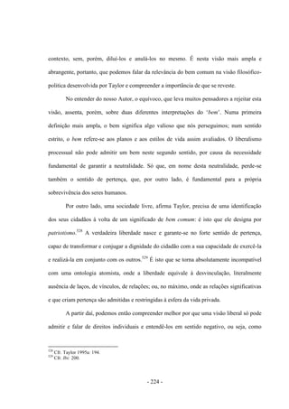 - 224 -
contexto, sem, porém, diluí-los e anulá-los no mesmo. É nesta visão mais ampla e
abrangente, portanto, que podemos falar da relevância do bem comum na visão filosófico-
politica desenvolvida por Taylor e compreender a importância de que se reveste.
No entender do nosso Autor, o equívoco, que leva muitos pensadores a rejeitar esta
visão, assenta, porém, sobre duas diferentes interpretações do „bem‟. Numa primeira
definição mais ampla, o bem significa algo valioso que nós perseguimos; num sentido
estrito, o bem refere-se aos planos e aos estilos de vida assim avaliados. O liberalismo
processual não pode admitir um bem neste segundo sentido, por causa da necessidade
fundamental de garantir a neutralidade. Só que, em nome desta neutralidade, perde-se
também o sentido de pertença, que, por outro lado, é fundamental para a própria
sobrevivência dos seres humanos.
Por outro lado, uma sociedade livre, afirma Taylor, precisa de uma identificação
dos seus cidadãos à volta de um significado de bem comum: é isto que ele designa por
patriotismo.528
A verdadeira liberdade nasce e garante-se no forte sentido de pertença,
capaz de transformar e conjugar a dignidade do cidadão com a sua capacidade de exercê-la
e realizá-la em conjunto com os outros.529
É isto que se torna absolutamente incompatível
com uma ontologia atomista, onde a liberdade equivale à desvinculação, literalmente
ausência de laços, de vínculos, de relações; ou, no máximo, onde as relações significativas
e que criam pertença são admitidas e restringidas à esfera da vida privada.
A partir daí, podemos então compreender melhor por que uma visão liberal só pode
admitir e falar de direitos individuais e entendê-los em sentido negativo, ou seja, como
528
Cfr. Taylor 1995a: 194.
529
Cfr. Ibi: 200.
 