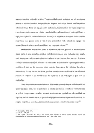 - 226 -
reconhecimento e protecção jurídica.533
A comunidade, neste sentido, é um nós agente que
permite o reconhecimento e a expressão dos próprios indivíduos. Assim, a esfera pública
está muito longe de ser um espaço neutro e abstracto, regulamentado por regras imparciais
e a-culturais, universalmente válidas e estabelecidas; pelo contrário, a esfera pública é o
espaço da expressão, do crescimento, da mudança, da negociação de regras, estilos de vida,
projectos e tudo quanto anima a vida de uma comunidade real e situada no espaço e no
tempo. Numa só palavra, a esfera pública é um espaço de cultura.534
Deste modo, parece claro como as aspirações privadas, pessoais e o bem comum
fazem parte de uma complexa unidade multidimensional, de uma realidade mais ampla,
mais abrangente e não se contrapõem ou excluem reciprocamente. Isto não quer dizer que
a relação entre as aspirações pessoais e as finalidades da comunidade seja sempre isenta de
conflitos, de aporias, de impasses: estes, todavia, fazem parte da vitalidade da própria
comunidade, do seu ser um ser vivo e, por isso, em contínua transformação, crescimento,
procura de espaços e de modalidades de expressão e de realização e, por isso, de
mediações.
Mais do que nunca compreendemos, deste modo, como já Taylor sublinhava há um
quarto de século atrás, que os conflitos e as tensões das nossas sociedades complexas não
se podem compreender e resolver somente em termos de equidade ou não equidade de
aspectos parciais da vida social; o que está em jogo é muito mais importante e decisivo: é o
próprio projecto de sociedade, de uma identidade comum a construir e desenvolver.535
533
Cfr. Pélabay 2001: 190.
534
Cfr. Ibi.: 218-219.
535
Cfr.Taylor (1976)1885 II: 316; Costa define esta posição de Taylor como holismo social, em
contraposição ao atomismo de marca neo-liberal (cfr. Costa 2001: 208).
 