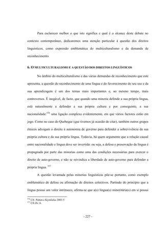- 227 -
Para esclarecer melhor o que isto significa e qual é o alcance deste debate no
contexto contemporâneo, dedicaremos uma atenção particular à questão dos direitos
linguísticos, como expressão emblemática do multiculturalismo e da demanda de
reconhecimento.
6. O MULTICULTURALISMO E A QUESTÃO DOS DIREITOS LINGUÍSTICOS
No âmbito do multiculturalismo e das várias demandas de reconhecimento que este
apresenta, a questão do reconhecimento de uma língua e do favorecimento do seu uso e da
sua aprendizagem é um dos temas mais importantes e, ao mesmo tempo, mais
controversos. É inegável, de facto, que quando uma minoria defende a sua própria língua,
está naturalmente a defender a sua própria cultura e por conseguinte, a sua
nacionalidade:536
uma ligação complexa evidentemente, em que vários factores estão em
jogo. Como no caso do Quebeque (que tivemos já ocasião de citar), também outros grupos
étnicos advogam o direito à autonomia de governo para defender a sobrevivência da sua
própria cultura e da sua própria língua. Todavia, há quem argumente que a relação causal
entre nacionalidade e língua deve ser invertida: ou seja, a defesa e preservação da língua é
propugnada por parte das minorias como uma das condições necessárias para exercer o
direito de auto-governo, e não se reivindica a liberdade de auto-governo para defender a
própria língua. 537
A questão levantada pelas minorias linguísticas põe-se portanto, como exemplo
emblemático de defesa ou afirmação de direitos colectivos. Partindo do princípio que a
língua possui um valor intrínseco, afirma-se que a(s) língua(s) minoritária(s) em si possui
536
Cfr. Patten e Kymlicka 2003:5
537
Cfr.Ibi.:6.
 