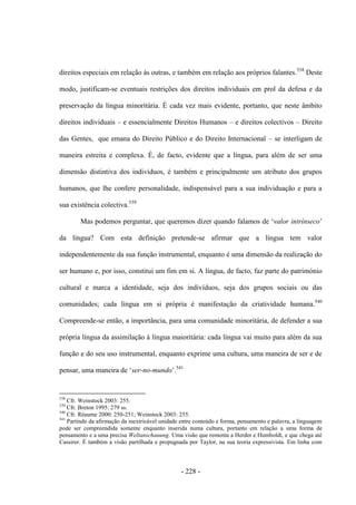 - 228 -
direitos especiais em relação às outras, e também em relação aos próprios falantes.538
Deste
modo, justificam-se eventuais restrições dos direitos individuais em prol da defesa e da
preservação da língua minoritária. É cada vez mais evidente, portanto, que neste âmbito
direitos individuais – e essencialmente Direitos Humanos – e direitos colectivos – Direito
das Gentes, que emana do Direito Público e do Direito Internacional – se interligam de
maneira estreita e complexa. É, de facto, evidente que a língua, para além de ser uma
dimensão distintiva dos indivíduos, é também e principalmente um atributo dos grupos
humanos, que lhe confere personalidade, indispensável para a sua individuação e para a
sua existência colectiva.539
Mas podemos perguntar, que queremos dizer quando falamos de „valor intrínseco‟
da língua? Com esta definição pretende-se afirmar que a língua tem valor
independentemente da sua função instrumental, enquanto é uma dimensão da realização do
ser humano e, por isso, constitui um fim em si. A língua, de facto, faz parte do património
cultural e marca a identidade, seja dos indivíduos, seja dos grupos sociais ou das
comunidades; cada língua em si própria é manifestação da criatividade humana.540
Compreende-se então, a importância, para uma comunidade minoritária, de defender a sua
própria língua da assimilação à língua maioritária: cada língua vai muito para além da sua
função e do seu uso instrumental, enquanto exprime uma cultura, uma maneira de ser e de
pensar, uma maneira de „ser-no-mundo‟.541
538
Cfr. Weinstock 2003: 255.
539
Cfr. Breton 1995: 279 ss.
540
Cfr. Réaume 2000: 250-251; Weinstock 2003: 255.
541
Partindo da afirmação da inextricável unidade entre conteúdo e forma, pensamento e palavra, a linguagem
pode ser compreendida somente enquanto inserida numa cultura, portanto em relação a uma forma de
pensamento e a uma precisa Weltanschauung. Uma visão que remonta a Herder e Humboldt, e que chega até
Cassirer. É também a visão partilhada e propugnada por Taylor, na sua teoria expressivista. Em linha com
 