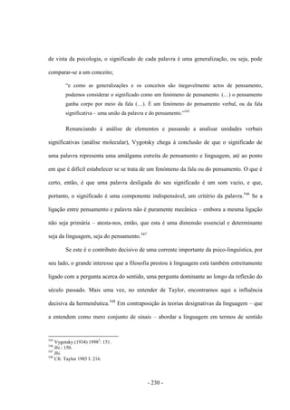 - 230 -
de vista da psicologia, o significado de cada palavra é uma generalização, ou seja, pode
comparar-se a um conceito;
“e como as generalizações e os conceitos são inegavelmente actos de pensamento,
podemos considerar o significado como um fenómeno de pensamento. (…) o pensamento
ganha corpo por meio da fala (…). É um fenómeno do pensamento verbal, ou da fala
significativa – uma união da palavra e do pensamento.”545
Renunciando à análise de elementos e passando a analisar unidades verbais
significativas (análise molecular), Vygotsky chega à conclusão de que o significado de
uma palavra representa uma amálgama estreita de pensamento e linguagem, até ao ponto
em que é difícil estabelecer se se trata de um fenómeno da fala ou do pensamento. O que é
certo, então, é que uma palavra desligada do seu significado é um som vazio, e que,
portanto, o significado é uma componente indispensável, um critério da palavra.546
Se a
ligação entre pensamento e palavra não é puramente mecânica – embora a mesma ligação
não seja primária – atesta-nos, então, que esta é uma dimensão essencial e determinante
seja da linguagem, seja do pensamento.547
Se este é o contributo decisivo de uma corrente importante da psico-linguística, por
seu lado, o grande interesse que a filosofia prestou à linguagem está também estreitamente
ligado com a pergunta acerca do sentido, uma pergunta dominante ao longo da reflexão do
século passado. Mais uma vez, no entender de Taylor, encontramos aqui a influência
decisiva da hermenêutica.548
Em contraposição às teorias designativas da linguagem – que
a entendem como mero conjunto de sinais – abordar a linguagem em termos de sentido
545
Vygotsky (1934) 19982
: 151.
546
Ibi.: 150.
547
Ibi.
548
Cfr. Taylor 1985 I: 216.
 