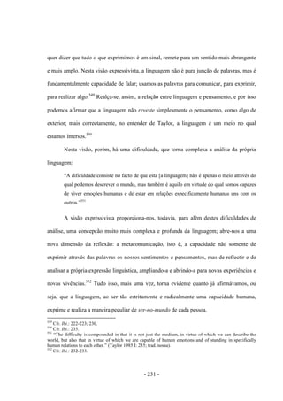 - 231 -
quer dizer que tudo o que exprimimos é um sinal, remete para um sentido mais abrangente
e mais amplo. Nesta visão expressivista, a linguagem não é pura junção de palavras, mas é
fundamentalmente capacidade de falar; usamos as palavras para comunicar, para exprimir,
para realizar algo.549
Realça-se, assim, a relação entre linguagem e pensamento, e por isso
podemos afirmar que a linguagem não reveste simplesmente o pensamento, como algo de
exterior; mais correctamente, no entender de Taylor, a linguagem é um meio no qual
estamos imersos.550
Nesta visão, porém, há uma dificuldade, que torna complexa a análise da própria
linguagem:
“A dificuldade consiste no facto de que esta [a linguagem] não é apenas o meio através do
qual podemos descrever o mundo, mas também é aquilo em virtude do qual somos capazes
de viver emoções humanas e de estar em relações especificamente humanas uns com os
outros.”551
A visão expressivista proporciona-nos, todavia, para além destes dificuldades de
análise, uma concepção muito mais complexa e profunda da linguagem; abre-nos a uma
nova dimensão da reflexão: a metacomunicação, isto é, a capacidade não somente de
exprimir através das palavras os nossos sentimentos e pensamentos, mas de reflectir e de
analisar a própria expressão linguística, ampliando-a e abrindo-a para novas experiências e
novas vivências.552
Tudo isso, mais uma vez, torna evidente quanto já afirmávamos, ou
seja, que a linguagem, ao ser tão estritamente e radicalmente uma capacidade humana,
exprime e realiza a maneira peculiar de ser-no-mundo de cada pessoa.
549
Cfr. Ibi.: 222-223; 230.
550
Cfr. Ibi.: 235.
551
“The difficulty is compounded in that it is not just the medium, in virtue of which we can describe the
world, but also that in virtue of which we are capable of human emotions and of standing in specifically
human relations to each other.” (Taylor 1985 I: 235; trad. nossa).
552
Cfr. Ibi.: 232-233.
 